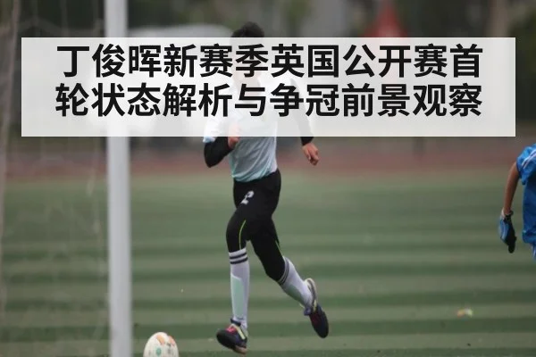 丁俊晖新赛季英国公开赛首轮状态解析与争冠前景观察