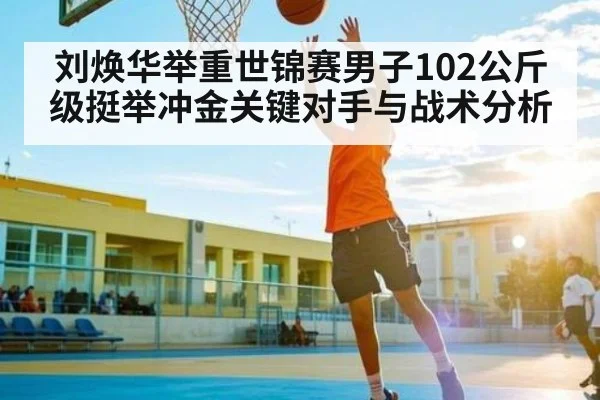 刘焕华举重世锦赛男子102公斤级挺举冲金关键对手与战术分析