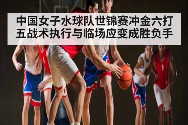 中国女子水球队世锦赛冲金六打五战术执行与临场应变成胜负手