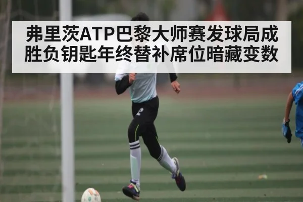 弗里茨ATP巴黎大师赛发球局成胜负钥匙年终替补席位暗藏变数